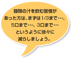 麺類の汁を飲む習慣があった方は、まずは1/3まで・・・、5口まで・・・、3口まで・・・というように徐々に減らしましょう。